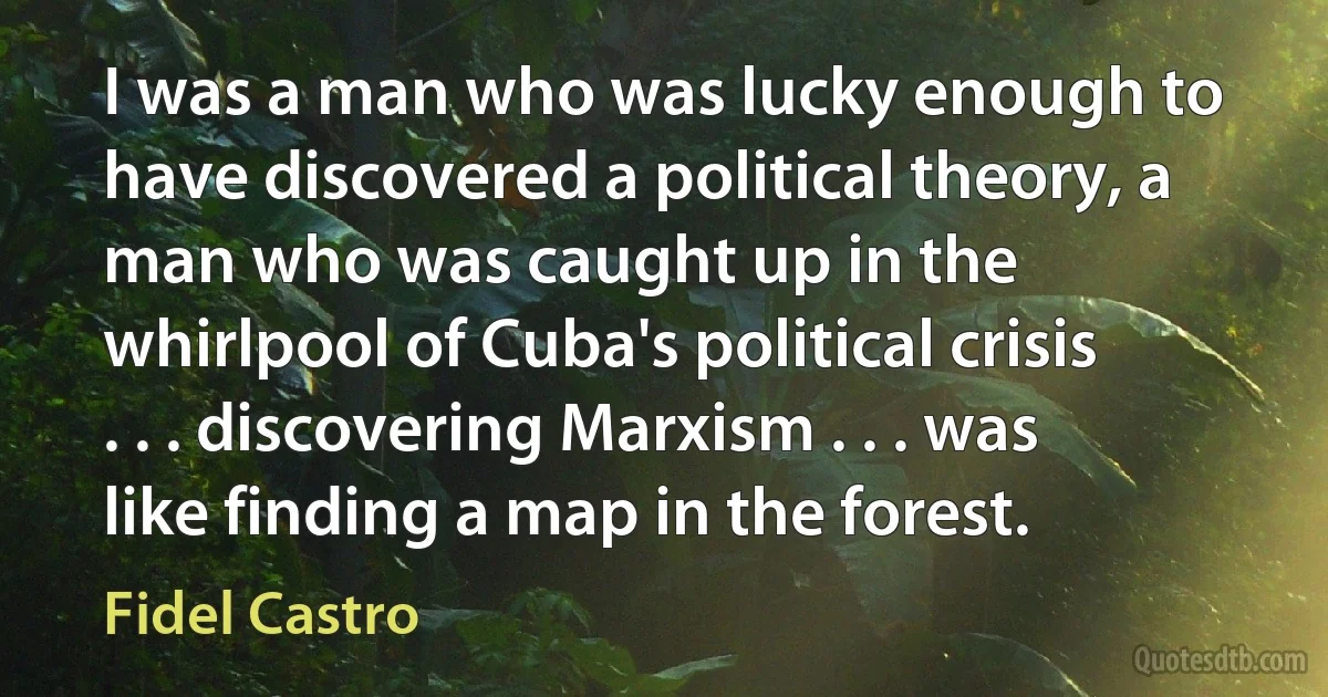 I was a man who was lucky enough to have discovered a political theory, a man who was caught up in the whirlpool of Cuba's political crisis . . . discovering Marxism . . . was like finding a map in the forest. (Fidel Castro)