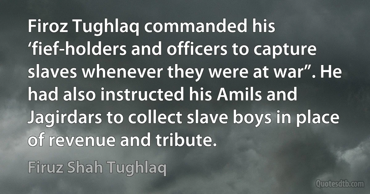 Firoz Tughlaq commanded his ‘fief-holders and officers to capture slaves whenever they were at war”. He had also instructed his Amils and Jagirdars to collect slave boys in place of revenue and tribute. (Firuz Shah Tughlaq)