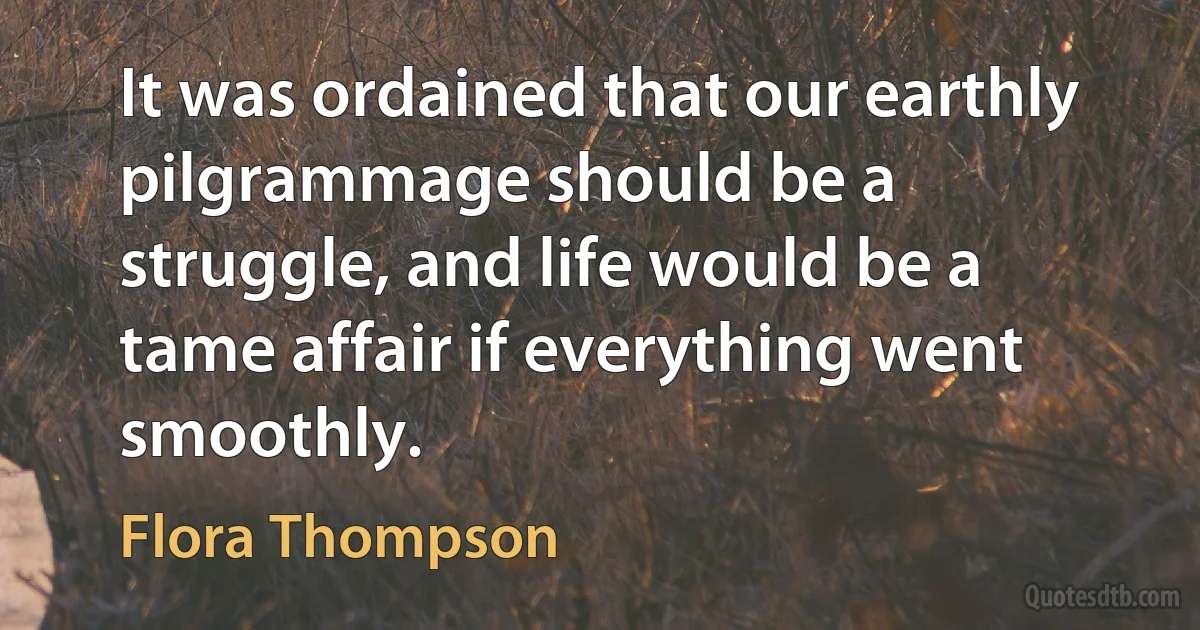 It was ordained that our earthly pilgrammage should be a struggle, and life would be a tame affair if everything went smoothly. (Flora Thompson)