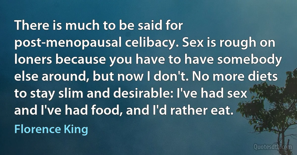 There is much to be said for post-menopausal celibacy. Sex is rough on loners because you have to have somebody else around, but now I don't. No more diets to stay slim and desirable: I've had sex and I've had food, and I'd rather eat. (Florence King)