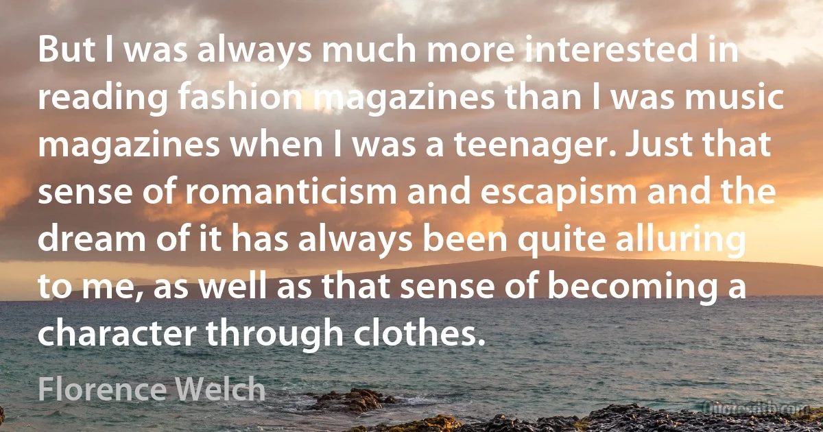 But I was always much more interested in reading fashion magazines than I was music magazines when I was a teenager. Just that sense of romanticism and escapism and the dream of it has always been quite alluring to me, as well as that sense of becoming a character through clothes. (Florence Welch)