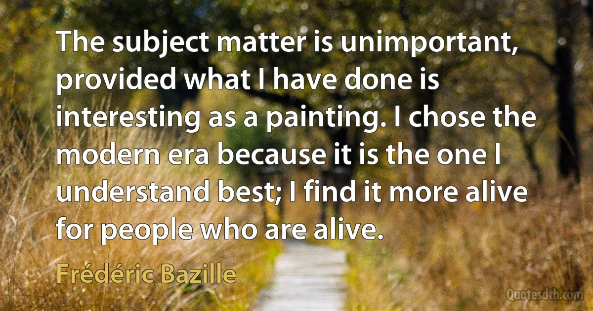 The subject matter is unimportant, provided what I have done is interesting as a painting. I chose the modern era because it is the one I understand best; I find it more alive for people who are alive. (Frédéric Bazille)