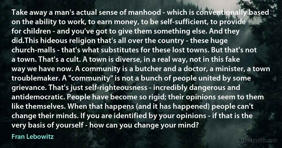 Take away a man's actual sense of manhood - which is conventionally based on the ability to work, to earn money, to be self-sufficient, to provide for children - and you've got to give them something else. And they did.This hideous religion that's all over the country - these huge church-malls - that's what substitutes for these lost towns. But that's not a town. That's a cult. A town is diverse, in a real way, not in this fake way we have now. A community is a butcher and a doctor, a minister, a town troublemaker. A "community" is not a bunch of people united by some grievance. That's just self-righteousness - incredibly dangerous and antidemocratic. People have become so rigid; their opinions seem to them like themselves. When that happens (and it has happened) people can't change their minds. If you are identified by your opinions - if that is the very basis of yourself - how can you change your mind? (Fran Lebowitz)