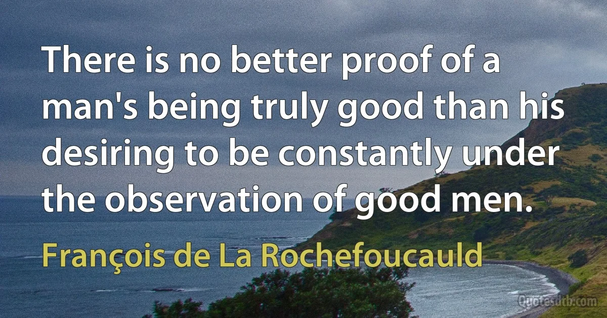 There is no better proof of a man's being truly good than his desiring to be constantly under the observation of good men. (François de La Rochefoucauld)