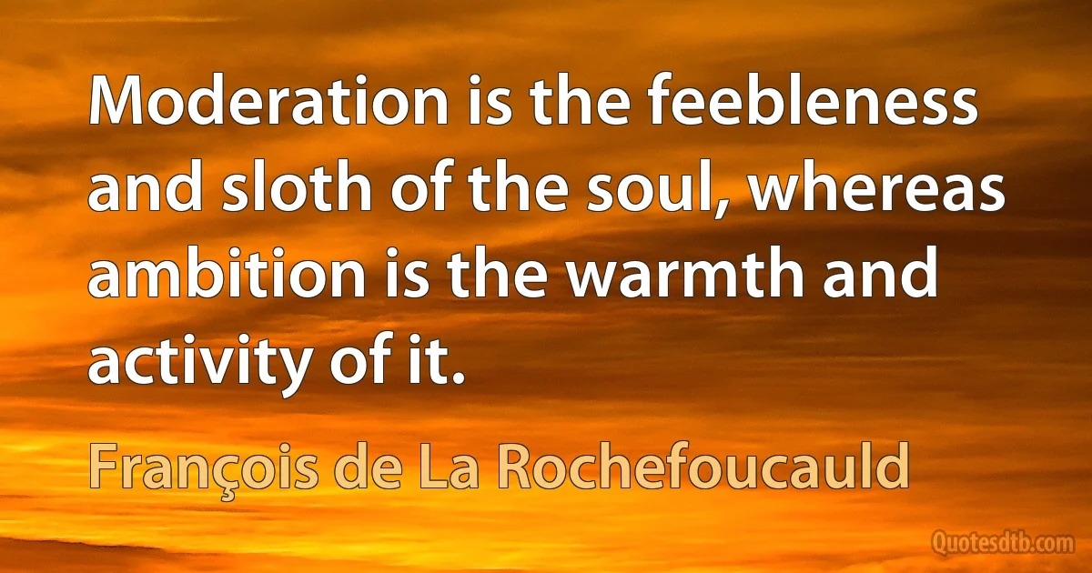 Moderation is the feebleness and sloth of the soul, whereas ambition is the warmth and activity of it. (François de La Rochefoucauld)