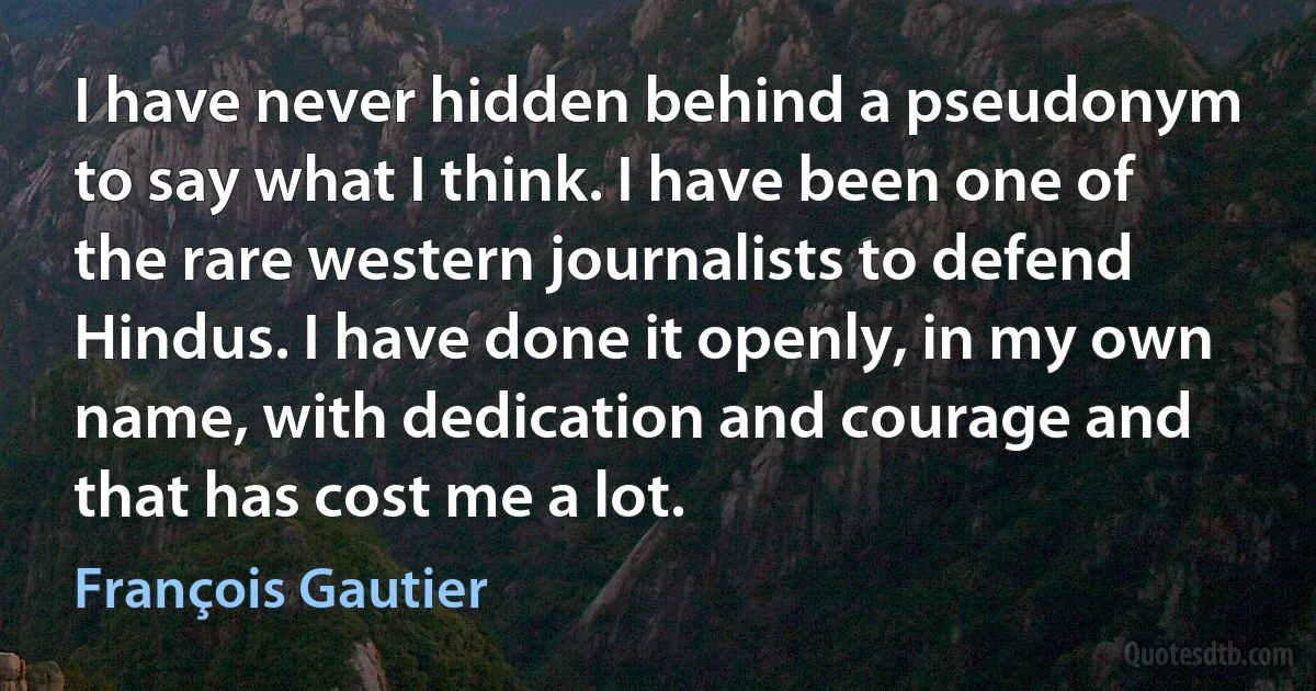 I have never hidden behind a pseudonym to say what I think. I have been one of the rare western journalists to defend Hindus. I have done it openly, in my own name, with dedication and courage and that has cost me a lot. (François Gautier)