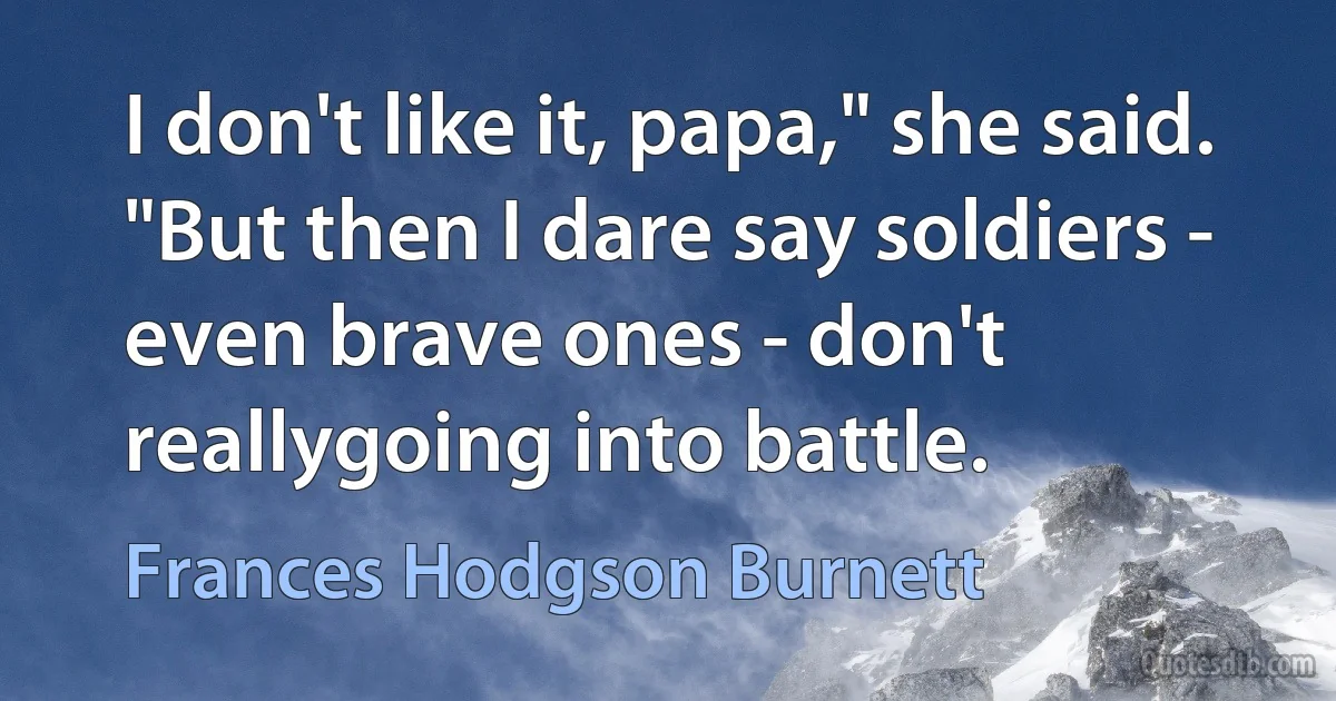 I don't like it, papa," she said. "But then I dare say soldiers - even brave ones - don't reallygoing into battle. (Frances Hodgson Burnett)