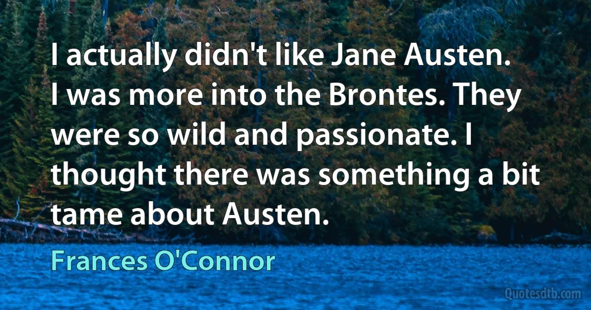 I actually didn't like Jane Austen. I was more into the Brontes. They were so wild and passionate. I thought there was something a bit tame about Austen. (Frances O'Connor)