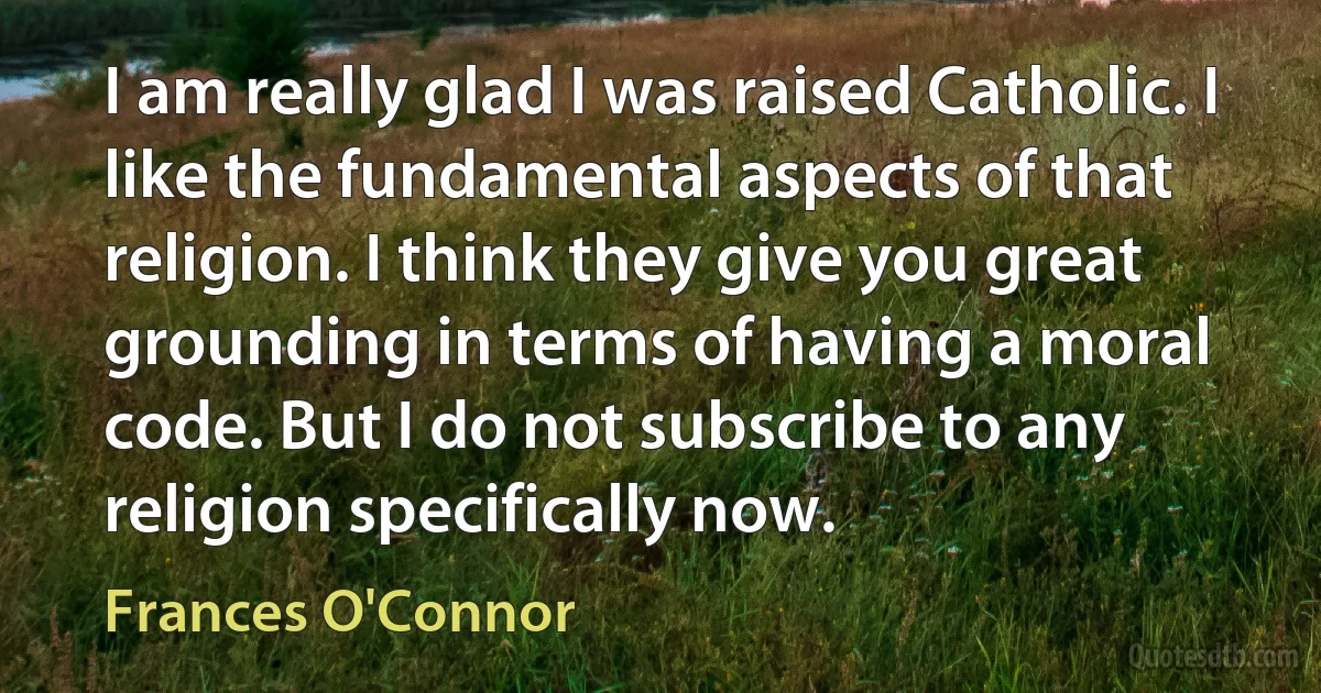 I am really glad I was raised Catholic. I like the fundamental aspects of that religion. I think they give you great grounding in terms of having a moral code. But I do not subscribe to any religion specifically now. (Frances O'Connor)