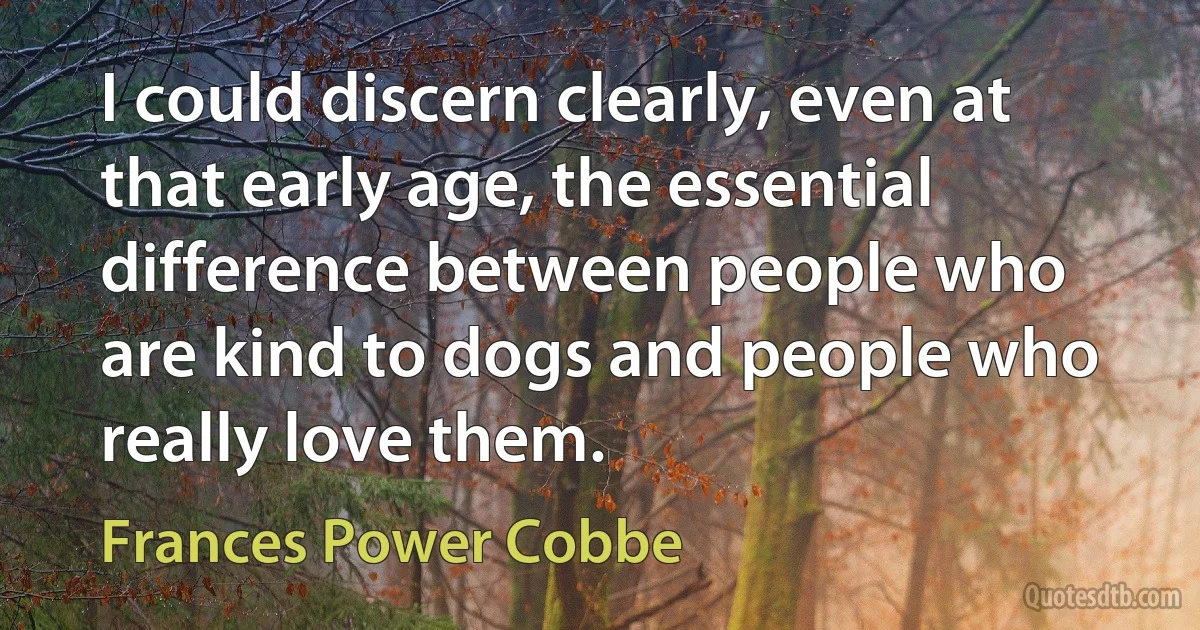 I could discern clearly, even at that early age, the essential difference between people who are kind to dogs and people who really love them. (Frances Power Cobbe)