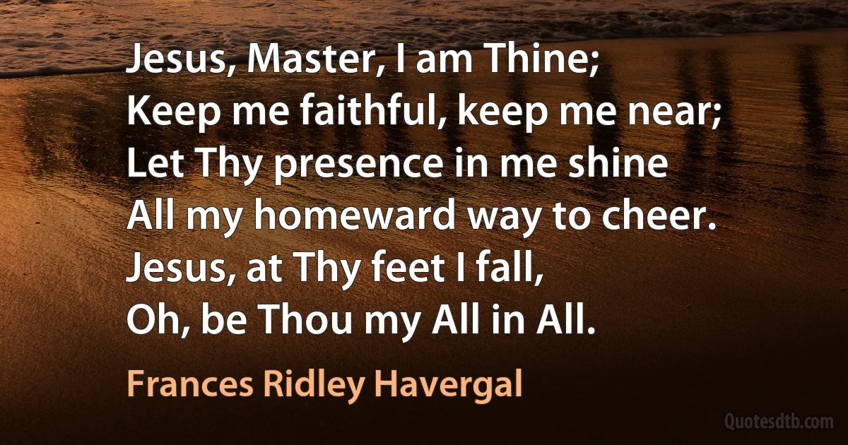 Jesus, Master, I am Thine;
Keep me faithful, keep me near;
Let Thy presence in me shine
All my homeward way to cheer.
Jesus, at Thy feet I fall,
Oh, be Thou my All in All. (Frances Ridley Havergal)