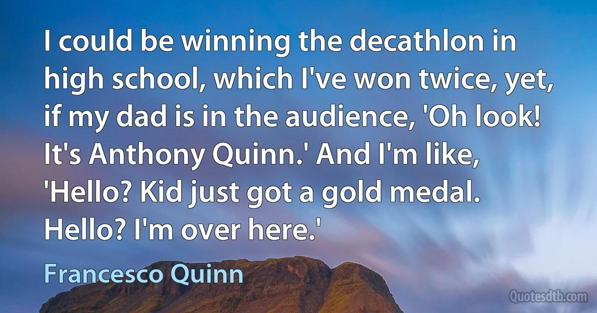 I could be winning the decathlon in high school, which I've won twice, yet, if my dad is in the audience, 'Oh look! It's Anthony Quinn.' And I'm like, 'Hello? Kid just got a gold medal. Hello? I'm over here.' (Francesco Quinn)