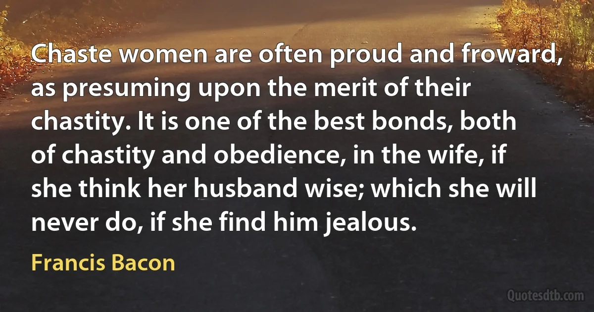 Chaste women are often proud and froward, as presuming upon the merit of their chastity. It is one of the best bonds, both of chastity and obedience, in the wife, if she think her husband wise; which she will never do, if she find him jealous. (Francis Bacon)