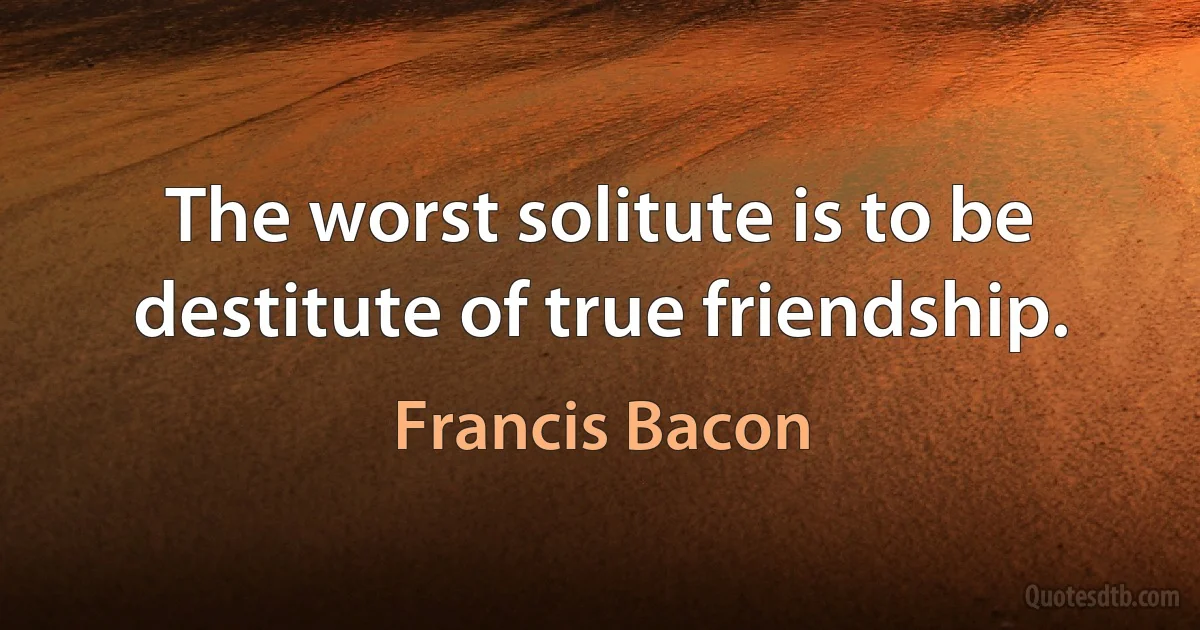 The worst solitute is to be destitute of true friendship. (Francis Bacon)