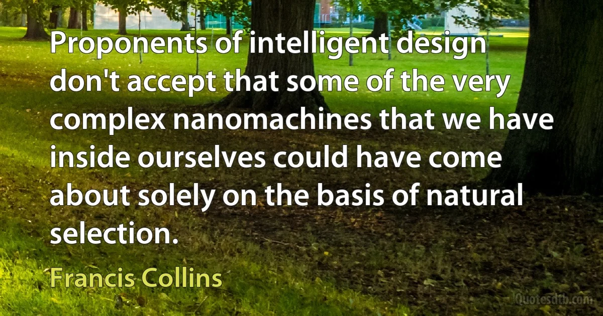 Proponents of intelligent design don't accept that some of the very complex nanomachines that we have inside ourselves could have come about solely on the basis of natural selection. (Francis Collins)