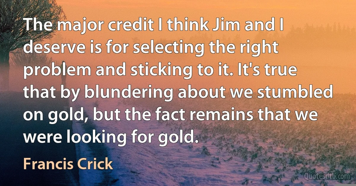 The major credit I think Jim and I deserve is for selecting the right problem and sticking to it. It's true that by blundering about we stumbled on gold, but the fact remains that we were looking for gold. (Francis Crick)