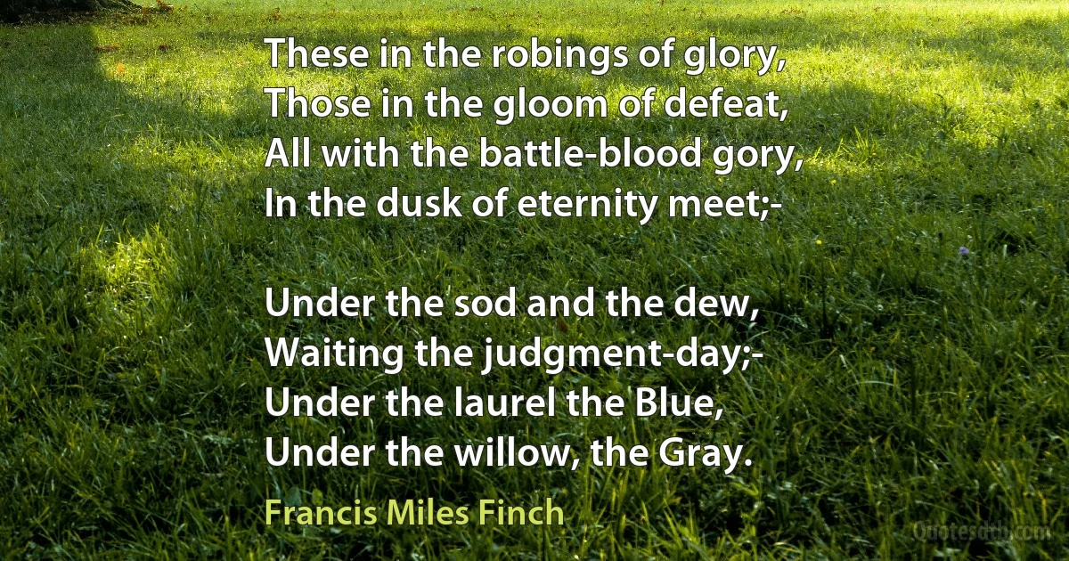 These in the robings of glory,
Those in the gloom of defeat,
All with the battle-blood gory,
In the dusk of eternity meet;-

Under the sod and the dew,
Waiting the judgment-day;-
Under the laurel the Blue,
Under the willow, the Gray. (Francis Miles Finch)