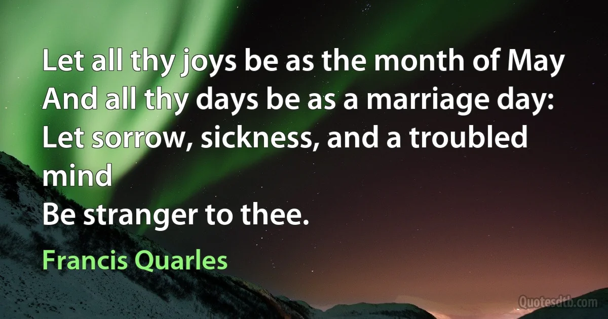 Let all thy joys be as the month of May
And all thy days be as a marriage day:
Let sorrow, sickness, and a troubled mind
Be stranger to thee. (Francis Quarles)