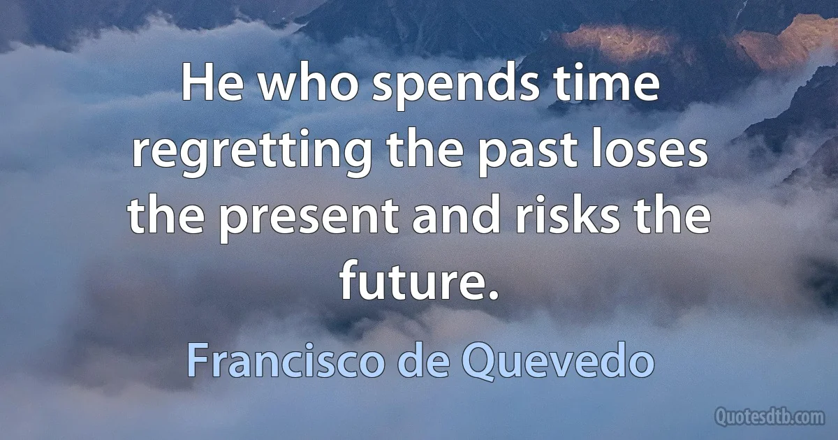 He who spends time regretting the past loses the present and risks the future. (Francisco de Quevedo)