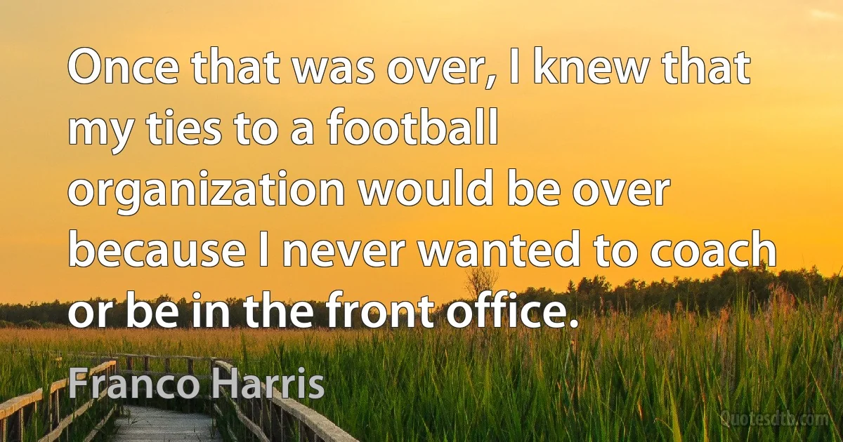 Once that was over, I knew that my ties to a football organization would be over because I never wanted to coach or be in the front office. (Franco Harris)