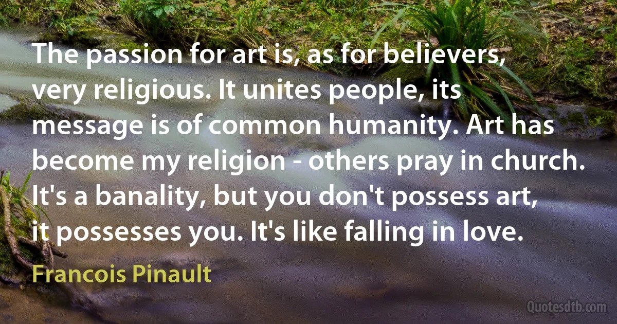 The passion for art is, as for believers, very religious. It unites people, its message is of common humanity. Art has become my religion - others pray in church. It's a banality, but you don't possess art, it possesses you. It's like falling in love. (Francois Pinault)