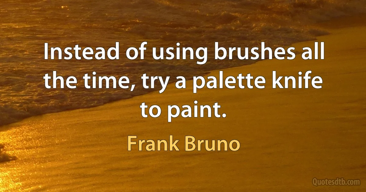 Instead of using brushes all the time, try a palette knife to paint. (Frank Bruno)