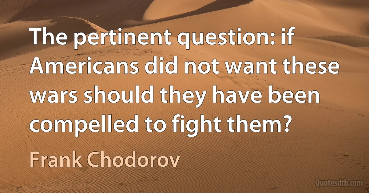 The pertinent question: if Americans did not want these wars should they have been compelled to fight them? (Frank Chodorov)