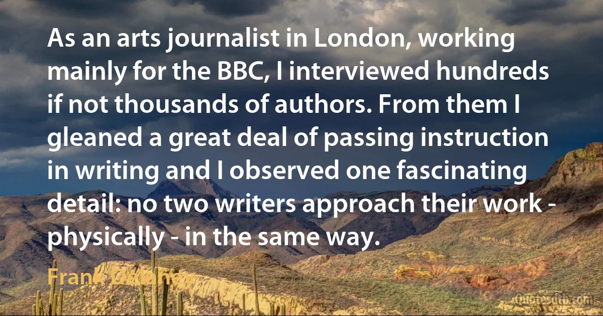 As an arts journalist in London, working mainly for the BBC, I interviewed hundreds if not thousands of authors. From them I gleaned a great deal of passing instruction in writing and I observed one fascinating detail: no two writers approach their work - physically - in the same way. (Frank Delaney)