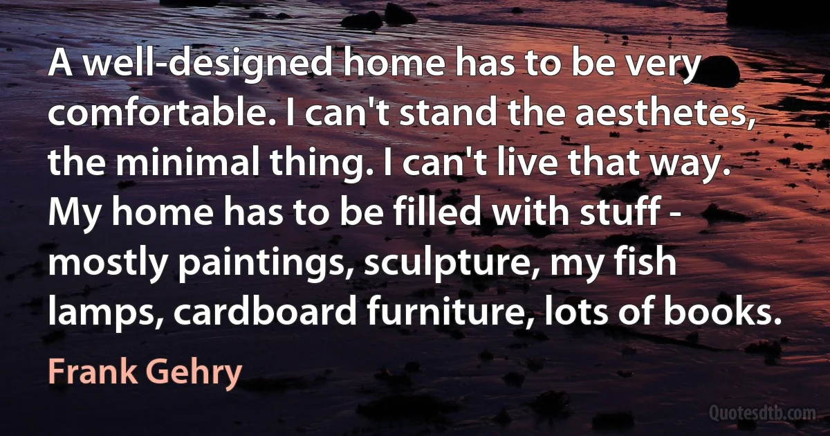 A well-designed home has to be very comfortable. I can't stand the aesthetes, the minimal thing. I can't live that way. My home has to be filled with stuff - mostly paintings, sculpture, my fish lamps, cardboard furniture, lots of books. (Frank Gehry)