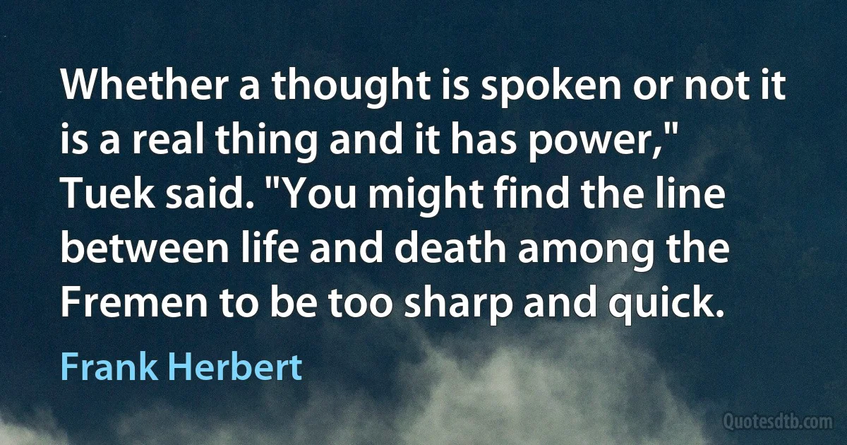 Whether a thought is spoken or not it is a real thing and it has power," Tuek said. "You might find the line between life and death among the Fremen to be too sharp and quick. (Frank Herbert)