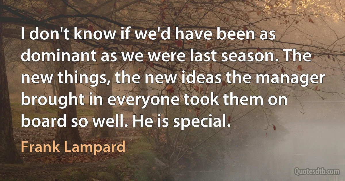 I don't know if we'd have been as dominant as we were last season. The new things, the new ideas the manager brought in everyone took them on board so well. He is special. (Frank Lampard)