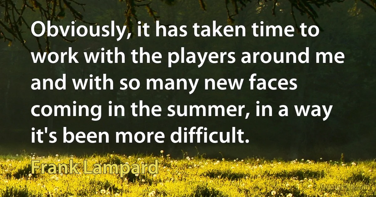 Obviously, it has taken time to work with the players around me and with so many new faces coming in the summer, in a way it's been more difficult. (Frank Lampard)