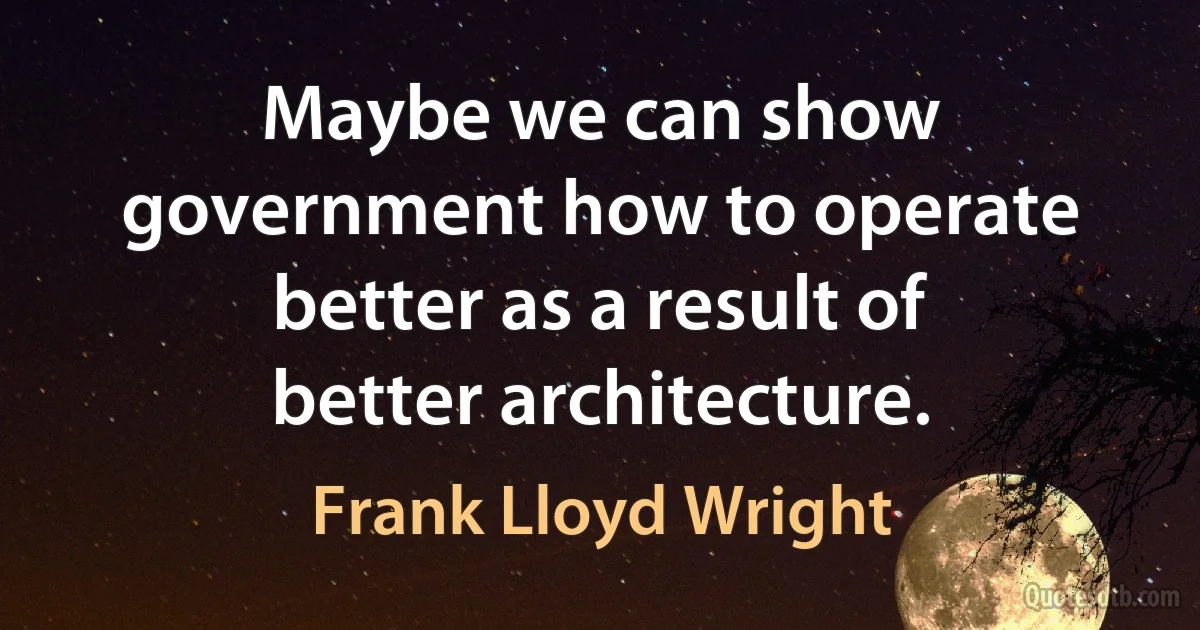 Maybe we can show government how to operate better as a result of better architecture. (Frank Lloyd Wright)