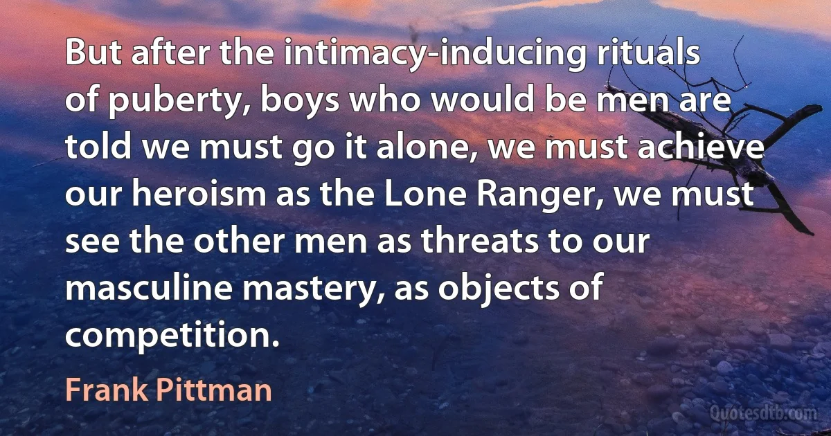 But after the intimacy-inducing rituals of puberty, boys who would be men are told we must go it alone, we must achieve our heroism as the Lone Ranger, we must see the other men as threats to our masculine mastery, as objects of competition. (Frank Pittman)