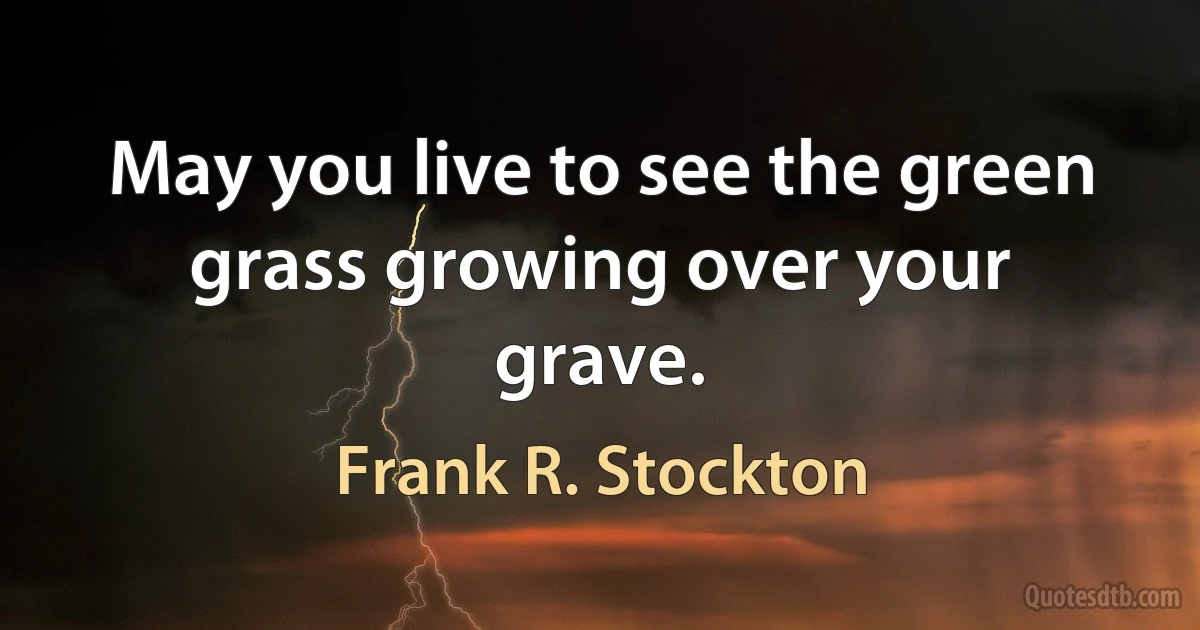 May you live to see the green grass growing over your grave. (Frank R. Stockton)