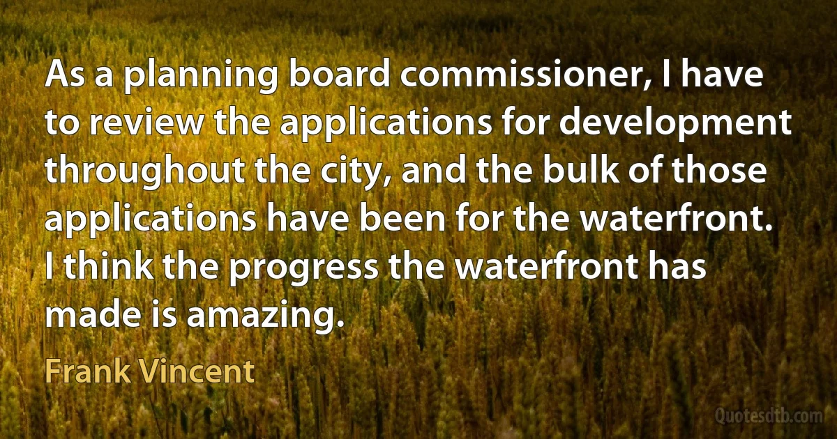 As a planning board commissioner, I have to review the applications for development throughout the city, and the bulk of those applications have been for the waterfront. I think the progress the waterfront has made is amazing. (Frank Vincent)