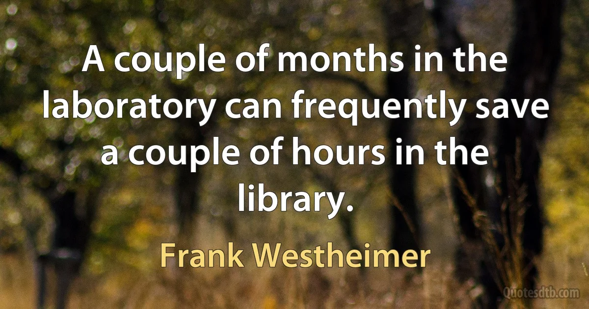 A couple of months in the laboratory can frequently save a couple of hours in the library. (Frank Westheimer)