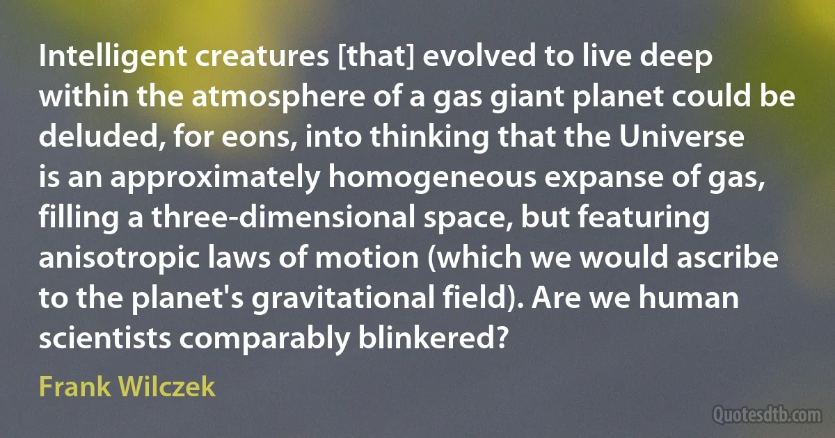 Intelligent creatures [that] evolved to live deep within the atmosphere of a gas giant planet could be deluded, for eons, into thinking that the Universe is an approximately homogeneous expanse of gas, filling a three-dimensional space, but featuring anisotropic laws of motion (which we would ascribe to the planet's gravitational field). Are we human scientists comparably blinkered? (Frank Wilczek)