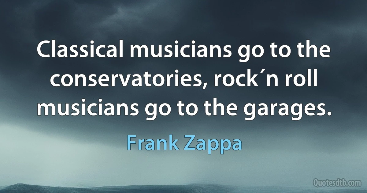 Classical musicians go to the conservatories, rock´n roll musicians go to the garages. (Frank Zappa)