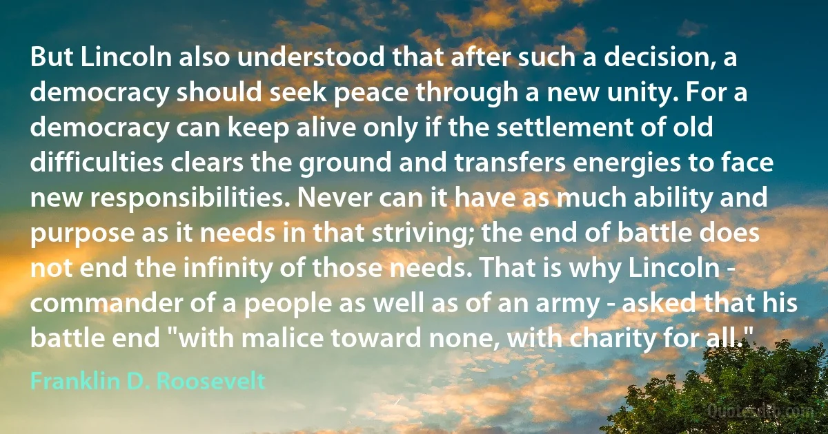 But Lincoln also understood that after such a decision, a democracy should seek peace through a new unity. For a democracy can keep alive only if the settlement of old difficulties clears the ground and transfers energies to face new responsibilities. Never can it have as much ability and purpose as it needs in that striving; the end of battle does not end the infinity of those needs. That is why Lincoln - commander of a people as well as of an army - asked that his battle end "with malice toward none, with charity for all." (Franklin D. Roosevelt)