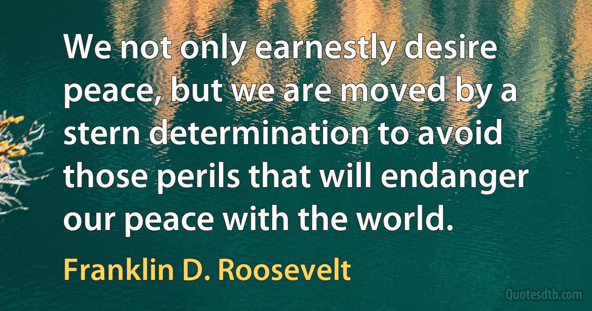 We not only earnestly desire peace, but we are moved by a stern determination to avoid those perils that will endanger our peace with the world. (Franklin D. Roosevelt)