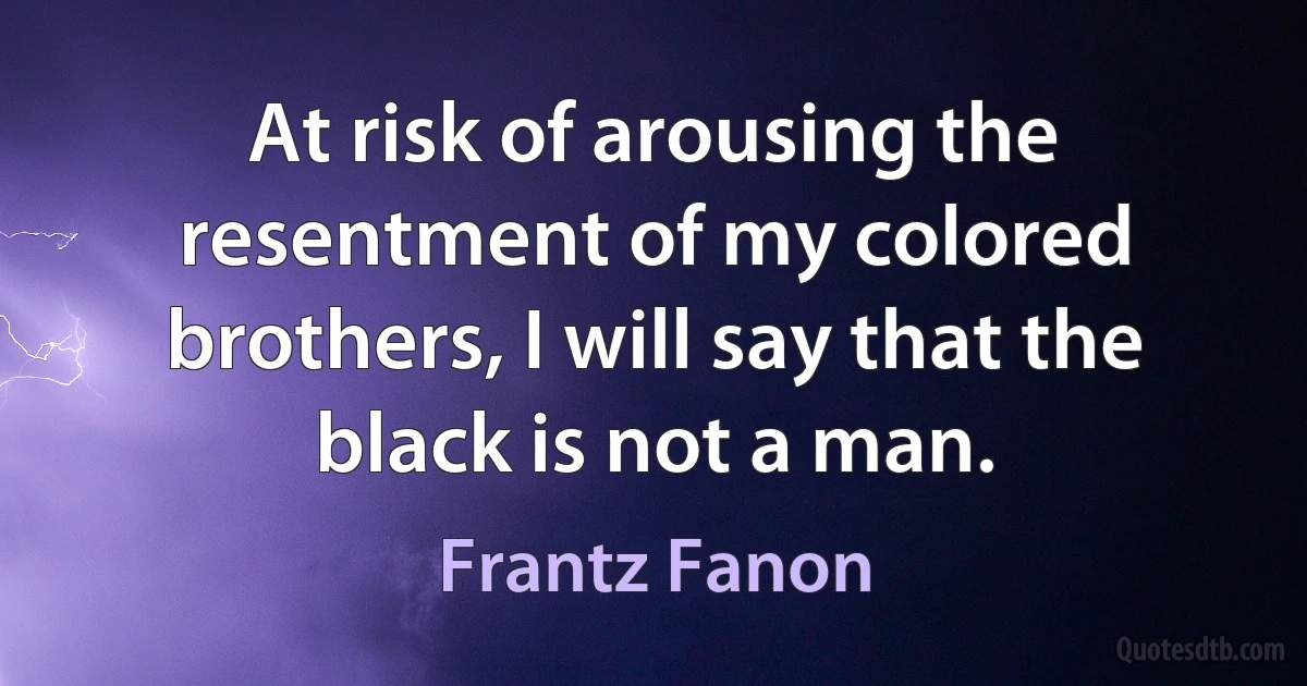 At risk of arousing the resentment of my colored brothers, I will say that the black is not a man. (Frantz Fanon)