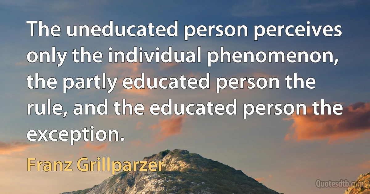 The uneducated person perceives only the individual phenomenon, the partly educated person the rule, and the educated person the exception. (Franz Grillparzer)