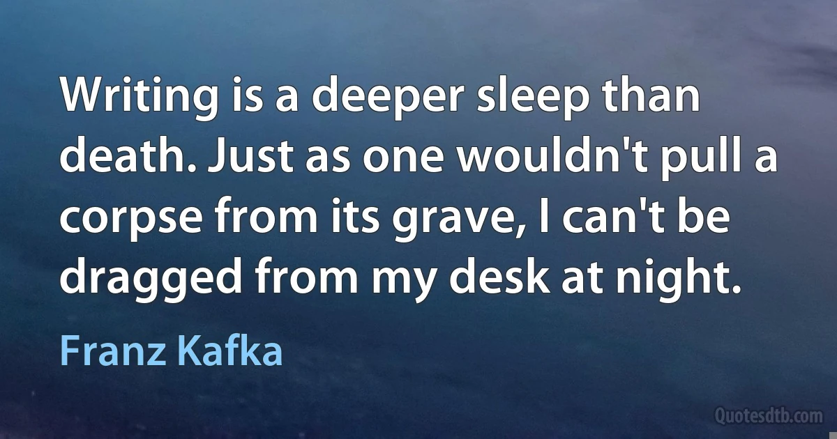 Writing is a deeper sleep than death. Just as one wouldn't pull a corpse from its grave, I can't be dragged from my desk at night. (Franz Kafka)