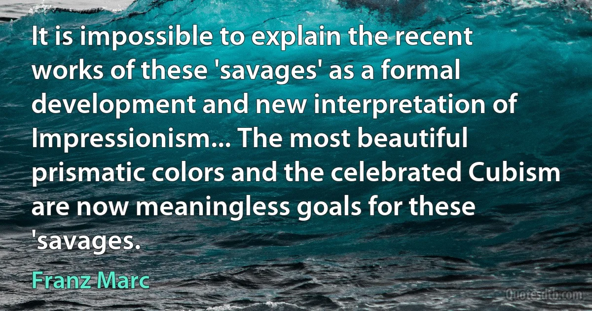 It is impossible to explain the recent works of these 'savages' as a formal development and new interpretation of Impressionism... The most beautiful prismatic colors and the celebrated Cubism are now meaningless goals for these 'savages. (Franz Marc)