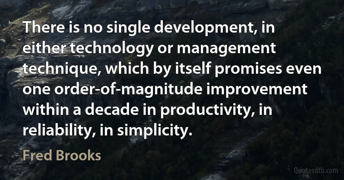 There is no single development, in either technology or management technique, which by itself promises even one order-of-magnitude improvement within a decade in productivity, in reliability, in simplicity. (Fred Brooks)