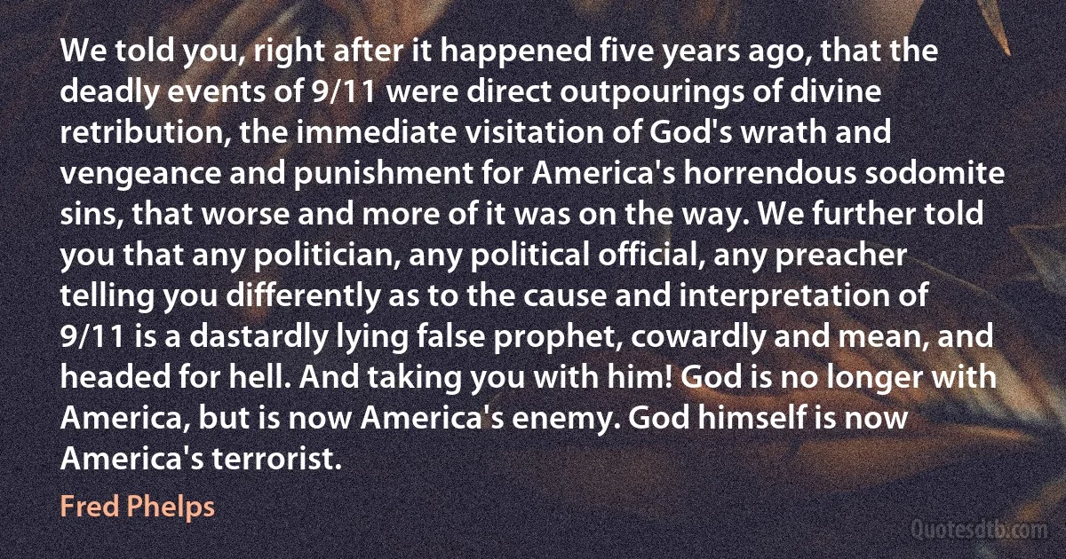 We told you, right after it happened five years ago, that the deadly events of 9/11 were direct outpourings of divine retribution, the immediate visitation of God's wrath and vengeance and punishment for America's horrendous sodomite sins, that worse and more of it was on the way. We further told you that any politician, any political official, any preacher telling you differently as to the cause and interpretation of 9/11 is a dastardly lying false prophet, cowardly and mean, and headed for hell. And taking you with him! God is no longer with America, but is now America's enemy. God himself is now America's terrorist. (Fred Phelps)