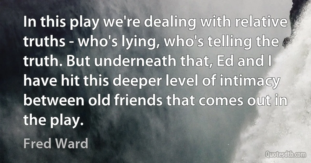 In this play we're dealing with relative truths - who's lying, who's telling the truth. But underneath that, Ed and I have hit this deeper level of intimacy between old friends that comes out in the play. (Fred Ward)