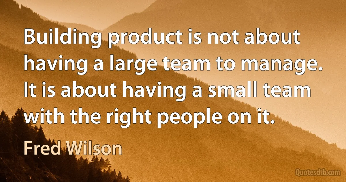 Building product is not about having a large team to manage. It is about having a small team with the right people on it. (Fred Wilson)