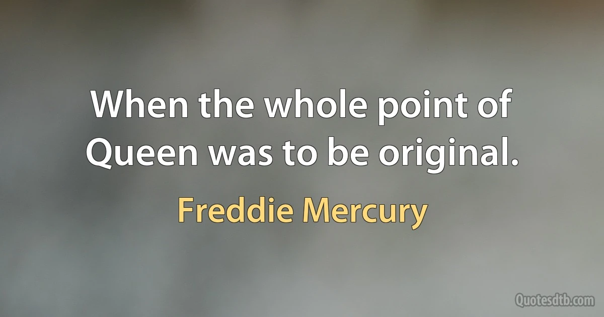 When the whole point of Queen was to be original. (Freddie Mercury)